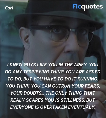 I knew guys like you in the Army. You do any terrifying thing you are asked to do, but you have to do it running. You think you can outrun your fears, your doubts... The only thing that realy scares you is stillness. But everyone is overtaken eventualy. image